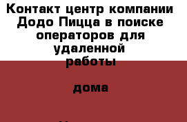 Контакт-центр компании Додо Пицца в поиске операторов для удаленной работы, дома › Название организации ­ ООО “Додо КЦ“ › Отрасль предприятия ­ Контакт-центр › Название вакансии ­ Оператор контакт-центра › Место работы ­ Удаленная работа, на дому › Минимальный оклад ­ 20 000 - Все города Работа » Вакансии   . Адыгея респ.,Адыгейск г.